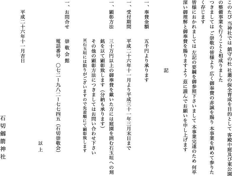 このたび 当神社では 鎮守の杜 社叢の保全育成を目的として 客殿中庭及び東公園の整備事業を行うことと相成りましたつきましては ご崇敬の皆様より 広く御奉賛の赤誠を賜り 本事業を納めて参りたく存じます皆様におかれましては 左記の要綱を御参照下さいまして 本事業完遂のため 何卒深い御理解と御奉賛を賜りますよう 茲に謹んでお願いを申し上げます　記 一、奉賛金額　　五千円より承ります 一、受付期間　　平成二十六年十一月より平成三十一年三月末日まで　一、顕彰方法三十万円以上の御奉賛を戴いた方には庭園を囲む石玉垣への刻銘を以て顕彰致します（分納も承ります）その他の顕彰方法につきましてはお問い合わせ下さい※石玉垣には限りがございますので先着順にて顕彰致します一、お問合せ　　崇 敬 会 館 　電話番号　〇七二ー九八二ー七七四五（石切崇敬会）以 上　平成二十六年十一月吉日石 切 劔 箭 神 社